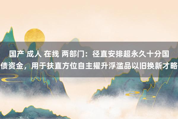 国产 成人 在线 两部门:径直安排超永久十分国债资金,用于扶直方位自主擢升浮滥品以旧换新才略