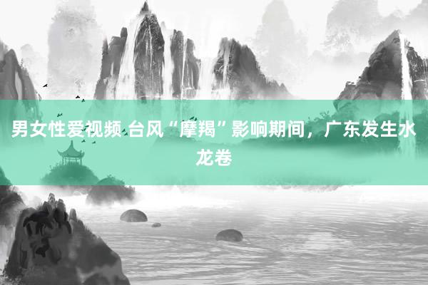 男女性爱视频 台风“摩羯”影响期间,广东发生水龙卷