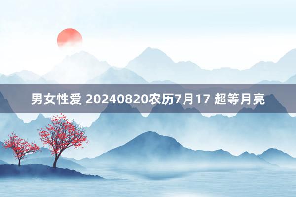 男女性爱 20240820农历7月17 超等月亮