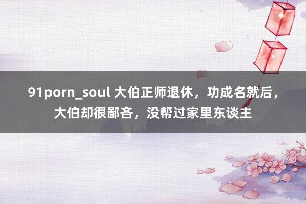 91porn_soul 大伯正师退休，功成名就后，大伯却很鄙吝，没帮过家里东谈主