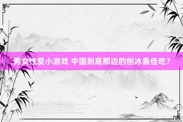 男女性爱小游戏 中国到底那边的刨冰最佳吃？