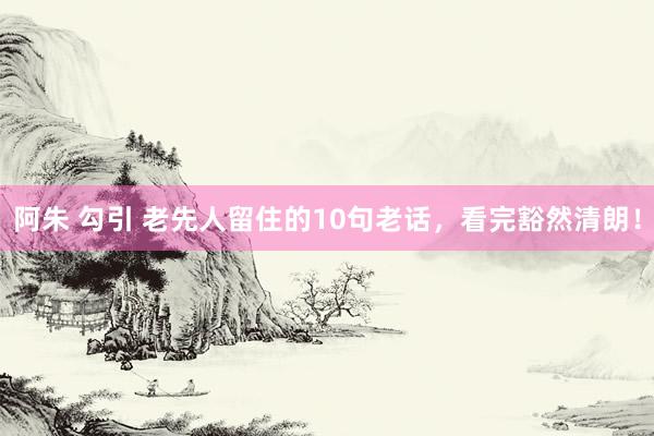 阿朱 勾引 老先人留住的10句老话，看完豁然清朗！