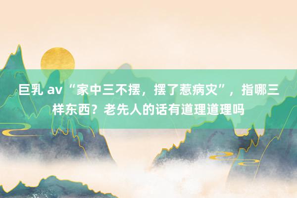 巨乳 av “家中三不摆，摆了惹病灾”，指哪三样东西？老先人的话有道理道理吗