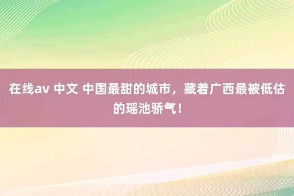 在线av 中文 中国最甜的城市，藏着广西最被低估的瑶池骄气！
