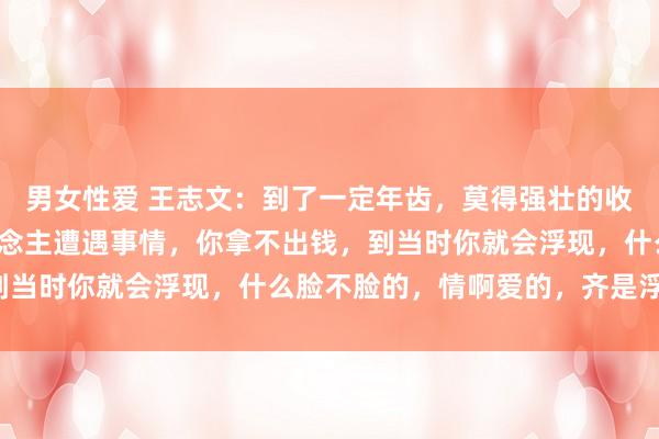 男女性爱 王志文：到了一定年齿，莫得强壮的收入，莫得入款，亲东说念主遭遇事情，你拿不出钱，到当时你就会浮现，什么脸不脸的，情啊爱的，齐是浮云！