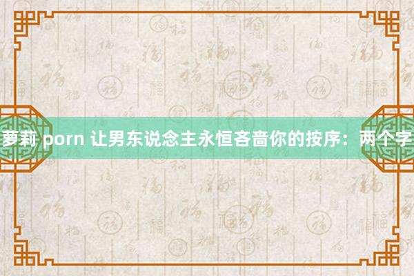 萝莉 porn 让男东说念主永恒吝啬你的按序：两个字