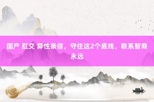 国产 肛交 异性亲信，守住这2个底线，联系智商永远