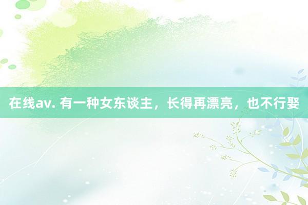 在线av. 有一种女东谈主，长得再漂亮，也不行娶