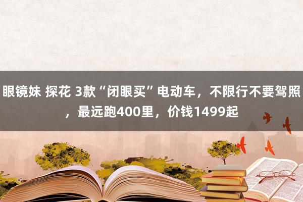 眼镜妹 探花 3款“闭眼买”电动车，不限行不要驾照，最远跑400里，价钱1499起
