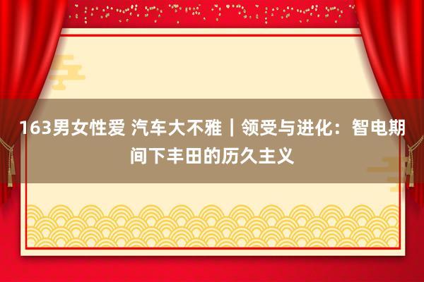 163男女性爱 汽车大不雅｜领受与进化：智电期间下丰田的历久主义