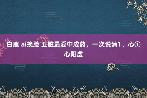 白鹿 ai换脸 五脏最爱中成药，一次说清1、心①心阳虚