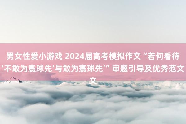 男女性爱小游戏 2024届高考模拟作文“若何看待‘不敢为寰球先’与敢为寰球先’”审题引导及优秀范文
