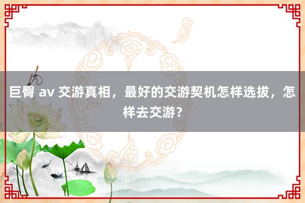 巨臀 av 交游真相,最好的交游契机怎样选拔,怎样去交游?