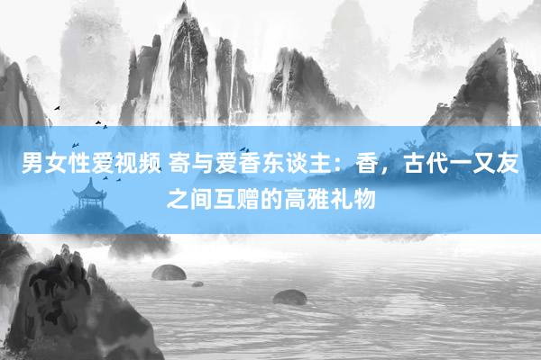 男女性爱视频 寄与爱香东谈主：香，古代一又友之间互赠的高雅礼物