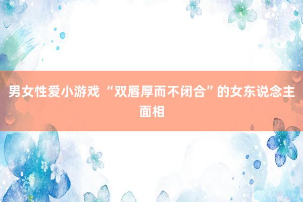 男女性爱小游戏 “双唇厚而不闭合”的女东说念主面相