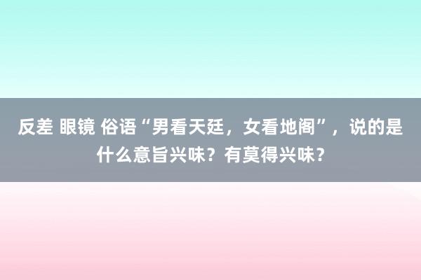 反差 眼镜 俗语“男看天廷，女看地阁”，说的是什么意旨兴味？有莫得兴味？