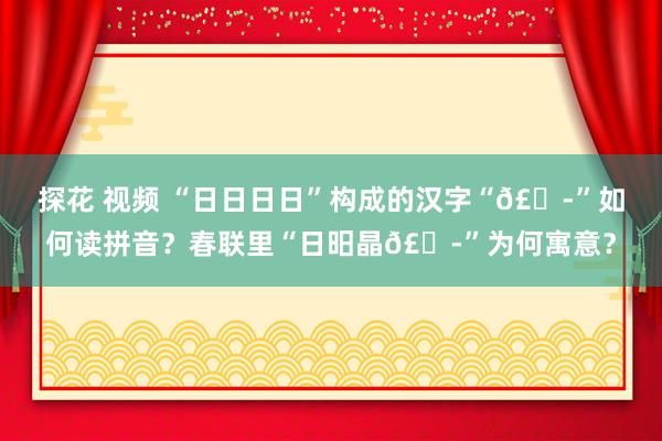 探花 视频 “日日日日”构成的汉字“𣊭”如何读拼音？春联里“日昍晶𣊭”为何寓意？