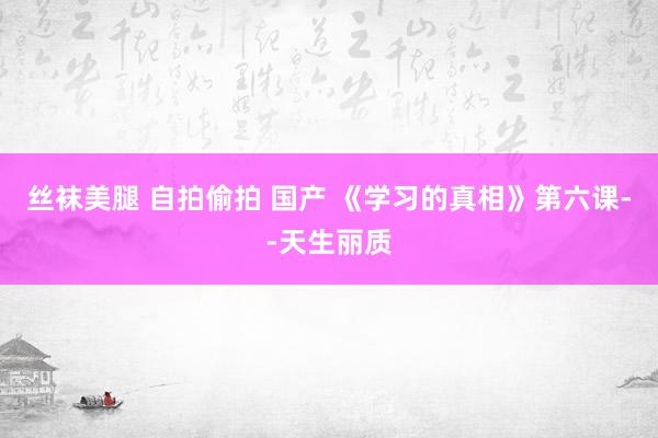 丝袜美腿 自拍偷拍 国产 《学习的真相》第六课--天生丽质