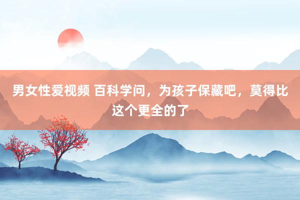 男女性爱视频 百科学问，为孩子保藏吧，莫得比这个更全的了