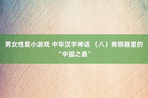 男女性爱小游戏 中华汉字神话 （八）青铜器里的“中国之最”