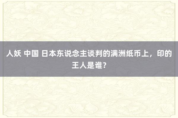 人妖 中国 日本东说念主谈判的满洲纸币上，印的王人是谁？
