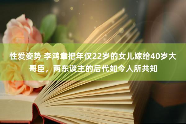 性爱姿势 李鸿章把年仅22岁的女儿嫁给40岁大哥臣，两东谈主的后代如今人所共知