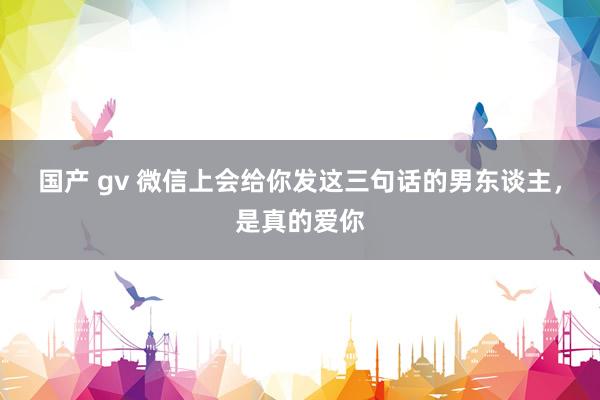 国产 gv 微信上会给你发这三句话的男东谈主，是真的爱你