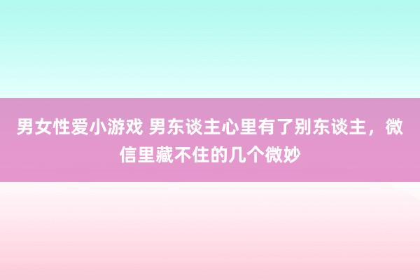 男女性爱小游戏 男东谈主心里有了别东谈主，微信里藏不住的几个微妙