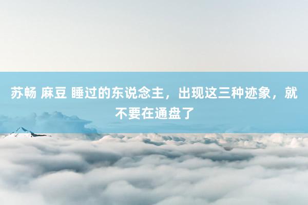 苏畅 麻豆 睡过的东说念主，出现这三种迹象，就不要在通盘了