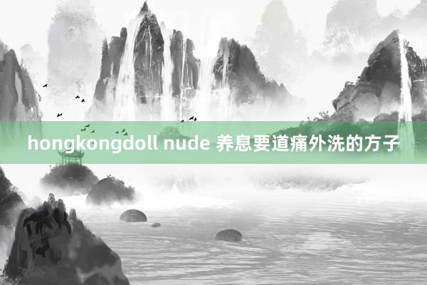 hongkongdoll nude 养息要道痛外洗的方子