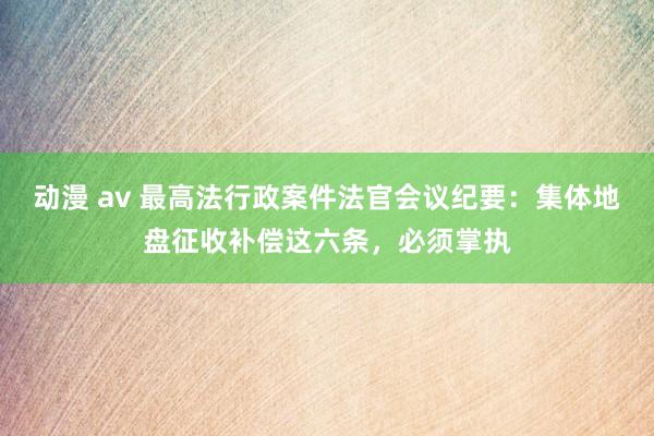动漫 av 最高法行政案件法官会议纪要：集体地盘征收补偿这六条，必须掌执