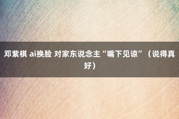 邓紫棋 ai换脸 对家东说念主“嘴下见谅”（说得真好）