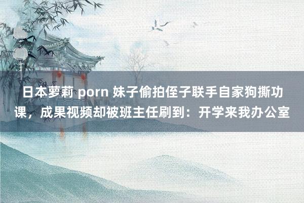 日本萝莉 porn 妹子偷拍侄子联手自家狗撕功课，成果视频却被班主任刷到：开学来我办公室