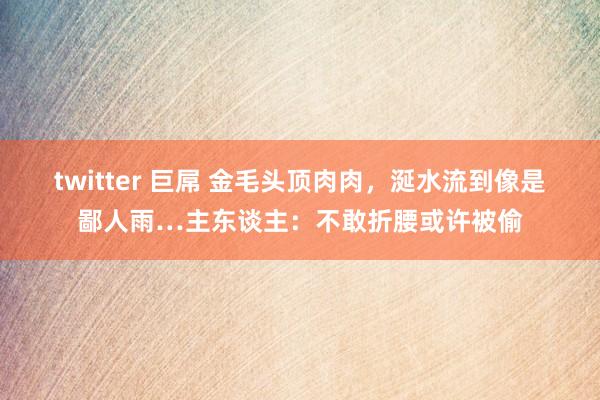 twitter 巨屌 金毛头顶肉肉，涎水流到像是鄙人雨…主东谈主：不敢折腰或许被偷