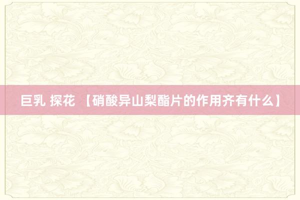 巨乳 探花 【硝酸异山梨酯片的作用齐有什么】
