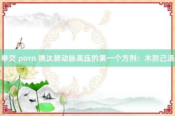 拳交 porn 镌汰肺动脉高压的第一个方剂：木防己汤