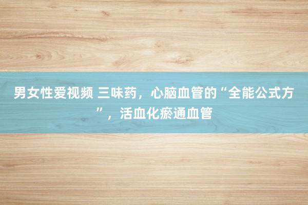 男女性爱视频 三味药，心脑血管的“全能公式方”，活血化瘀通血管