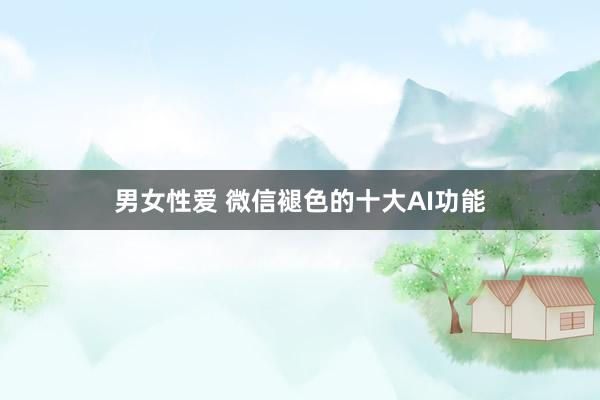 男女性爱 微信褪色的十大AI功能