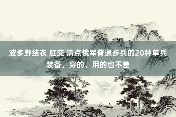 波多野结衣 肛交 清点俄军普通步兵的20种单兵装备，穿的、用的也不差