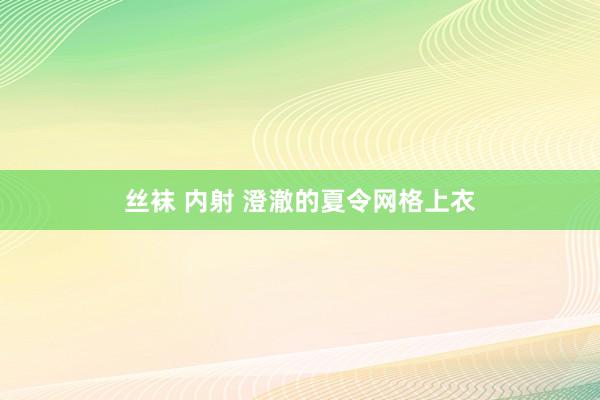 丝袜 内射 澄澈的夏令网格上衣