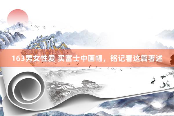 163男女性爱 买富士中画幅，铭记看这篇著述