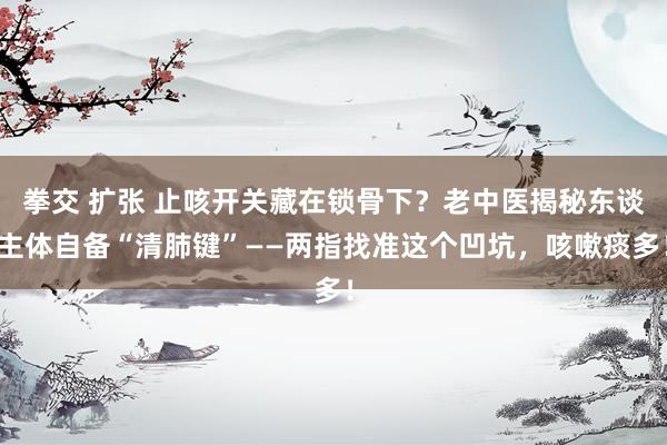 拳交 扩张 止咳开关藏在锁骨下？老中医揭秘东谈主体自备“清肺键”——两指找准这个凹坑，咳嗽痰多！