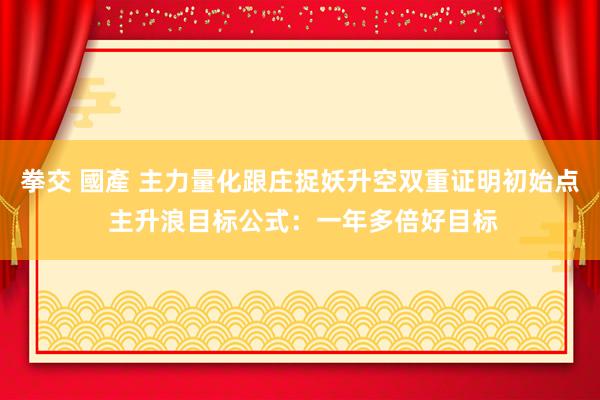 拳交 國產 主力量化跟庄捉妖升空双重证明初始点 主升浪目标公式：一年多倍好目标