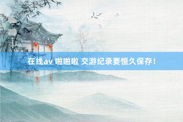 在线av 啪啪啦 交游纪录要恒久保存！