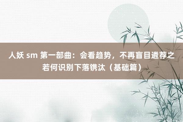 人妖 sm 第一部曲：会看趋势，不再盲目遴荐之若何识别下落镌汰（基础篇）