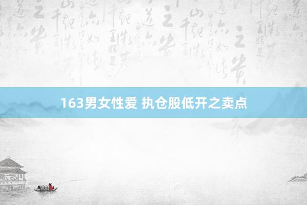 163男女性爱 执仓股低开之卖点